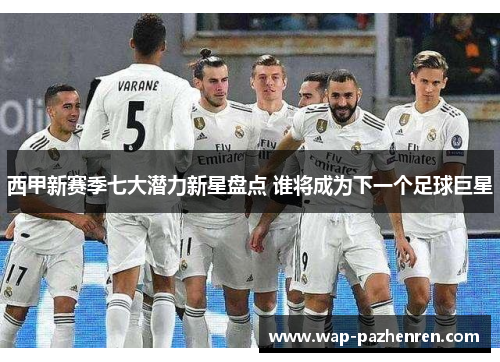 西甲新赛季七大潜力新星盘点 谁将成为下一个足球巨星