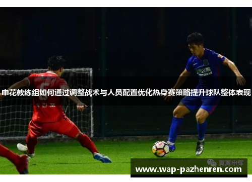 申花教练组如何通过调整战术与人员配置优化热身赛策略提升球队整体表现