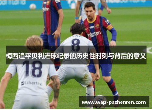 梅西追平贝利进球纪录的历史性时刻与背后的意义