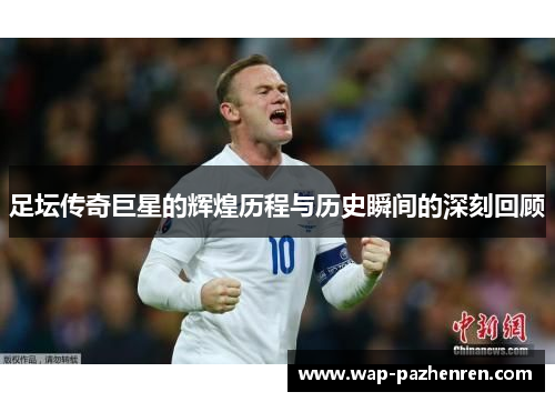 足坛传奇巨星的辉煌历程与历史瞬间的深刻回顾