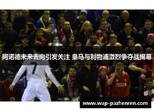 阿诺德未来去向引发关注 皇马与利物浦激烈争夺战揭幕