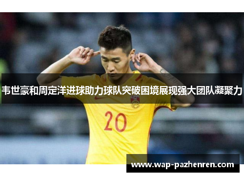 韦世豪和周定洋进球助力球队突破困境展现强大团队凝聚力