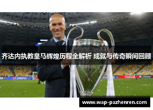 齐达内执教皇马辉煌历程全解析 成就与传奇瞬间回顾